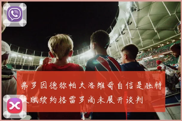 弗罗因德称帕夫洛维奇自信是独特天赋续约格雷罗尚未展开谈判