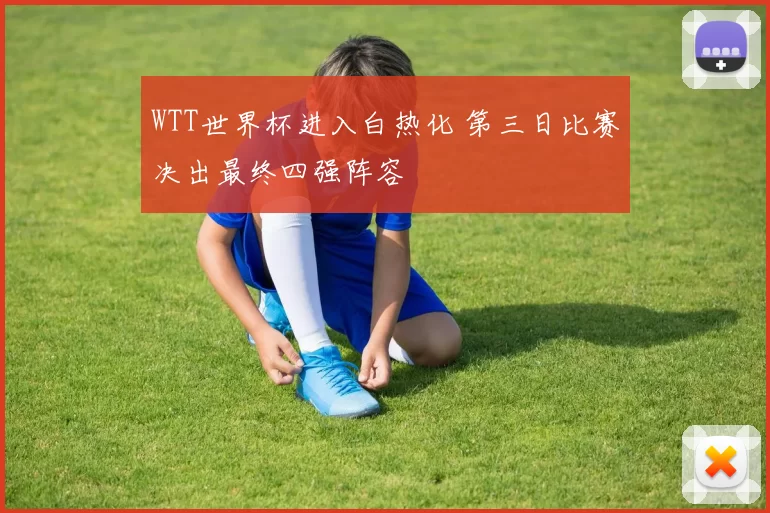 WTT世界杯进入白热化 第三日比赛决出最终四强阵容