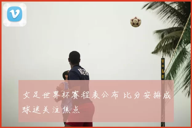 女足世界杯赛程表公布 比分安排成球迷关注焦点
