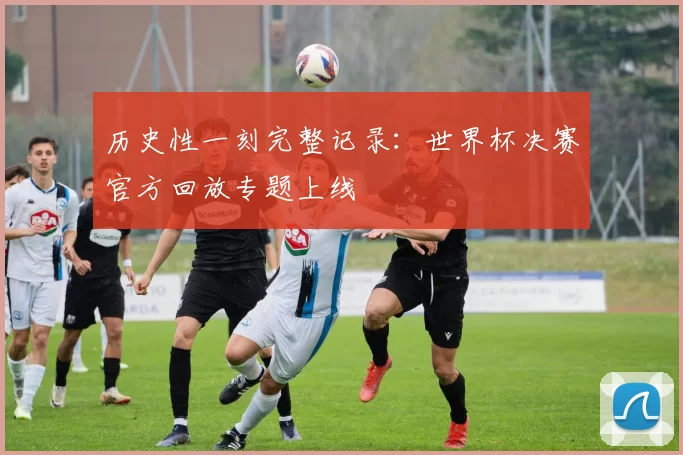 历史性一刻完整记录：世界杯决赛官方回放专题上线
