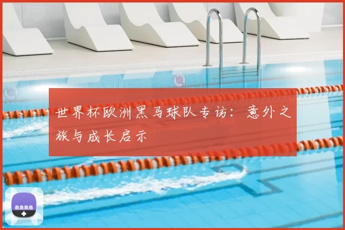 世界杯欧洲黑马球队专访：意外之旅与成长启示