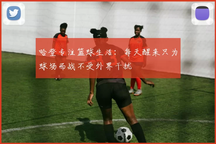 哈登专注篮球生活：每天醒来只为球场而战不受外界干扰