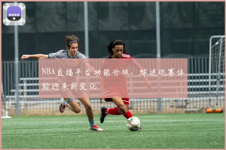NBA直播平台功能升级，球迷观赛体验迎来新变化