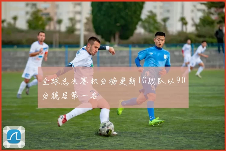 全球总决赛积分榜更新IG战队以90分稳居第一名