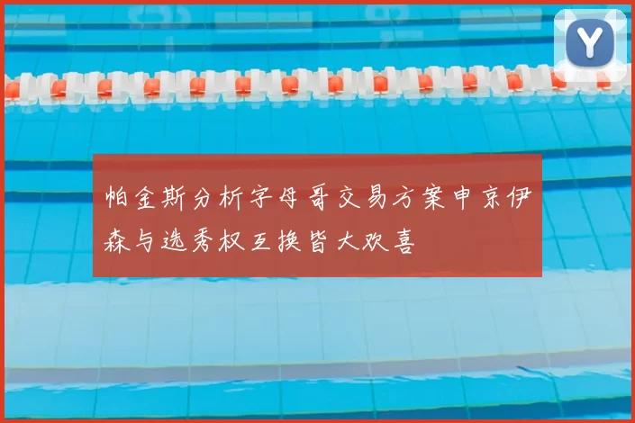 帕金斯分析字母哥交易方案申京伊森与选秀权互换皆大欢喜