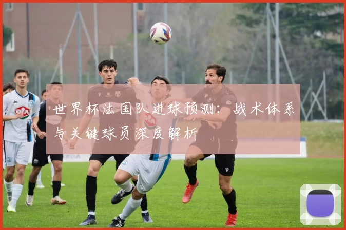 世界杯法国队进球预测：战术体系与关键球员深度解析