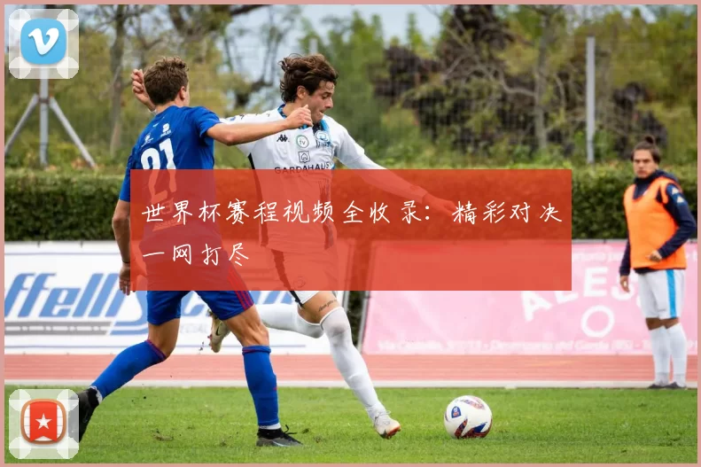 世界杯赛程视频全收录：精彩对决一网打尽