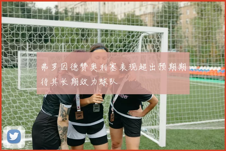 弗罗因德赞奥利塞表现超出预期期待其长期效力球队