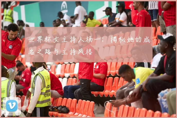 世界杯女主持人杨一：揭秘她的成名之路与主持风格