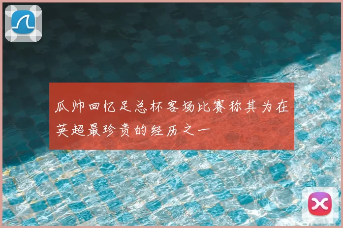 瓜帅回忆足总杯客场比赛称其为在英超最珍贵的经历之一