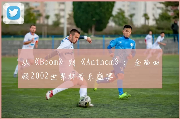 从《Boom》到《Anthem》：全面回顾2002世界杯音乐盛宴