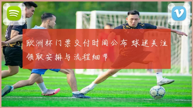 欧洲杯门票交付时间公布 球迷关注领取安排与流程细节