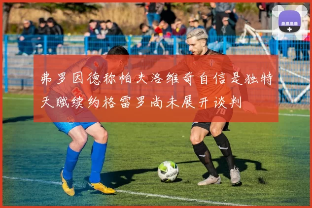 弗罗因德称帕夫洛维奇自信是独特天赋续约格雷罗尚未展开谈判