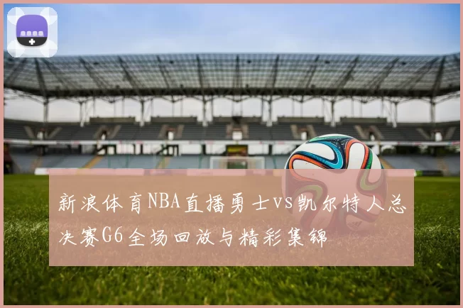 新浪体育NBA直播勇士vs凯尔特人总决赛G6全场回放与精彩集锦