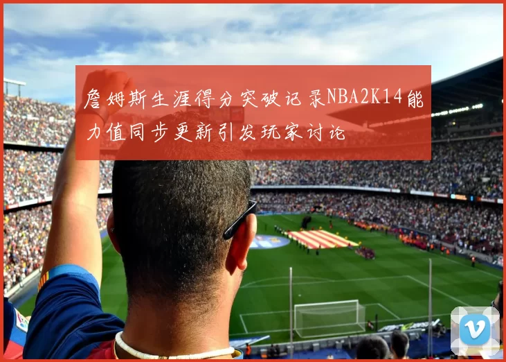 詹姆斯生涯得分突破记录NBA2K14能力值同步更新引发玩家讨论