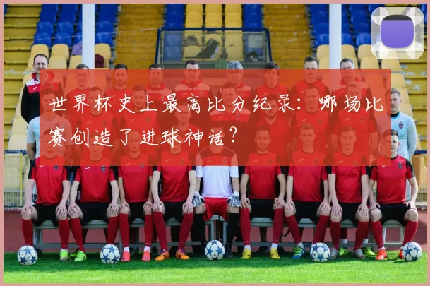 世界杯史上最高比分纪录：哪场比赛创造了进球神话？