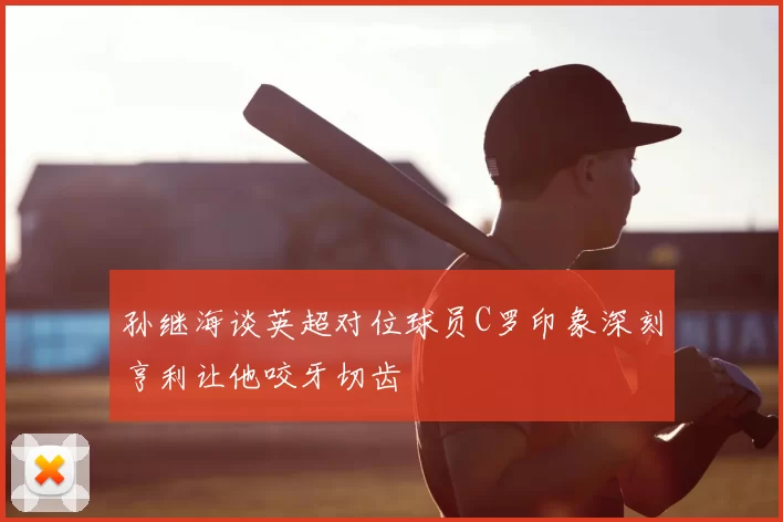 孙继海谈英超对位球员C罗印象深刻亨利让他咬牙切齿