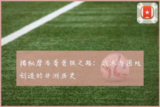 揭秘摩洛哥晋级之路：战术与团结创造的非洲历史