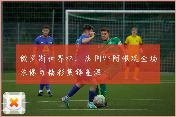 俄罗斯世界杯：法国vs阿根廷全场录像与精彩集锦重温