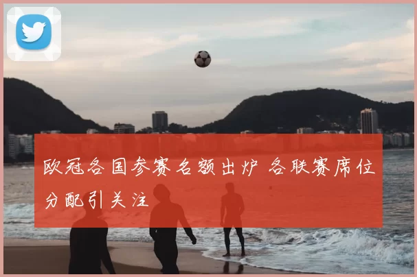 欧冠各国参赛名额出炉 各联赛席位分配引关注