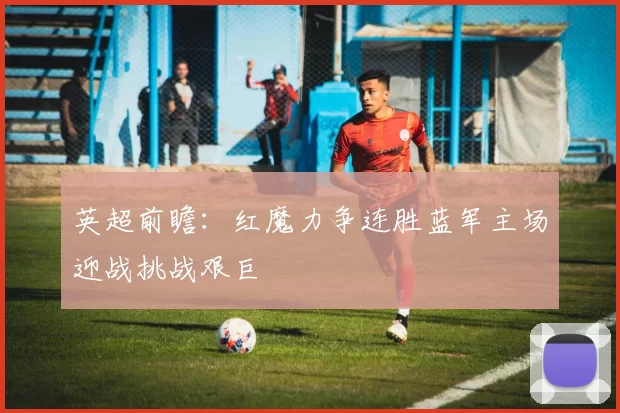 英超前瞻:红魔力争连胜蓝军主场迎战挑战艰巨