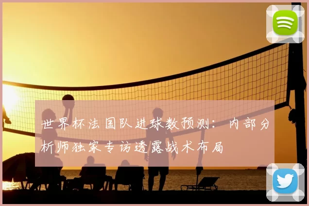 世界杯法国队进球数预测:内部分析师独家专访透露战术布局