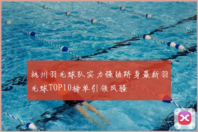 杭州羽毛球队实力强劲跻身最新羽毛球TOP10榜单引领风骚