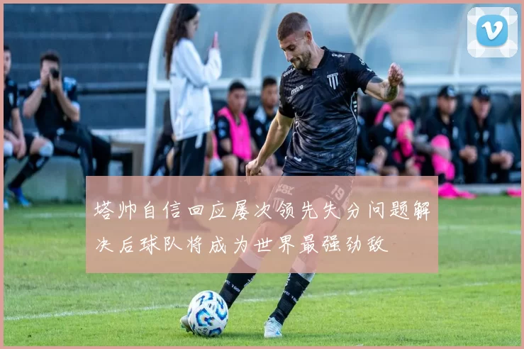 塔帅自信回应屡次领先失分问题解决后球队将成为世界最强劲敌