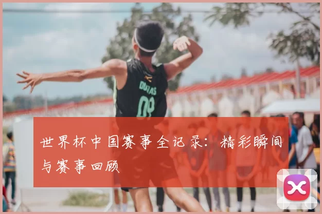 世界杯中国赛事全记录：精彩瞬间与赛事回顾