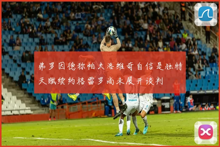 弗罗因德称帕夫洛维奇自信是独特天赋续约格雷罗尚未展开谈判