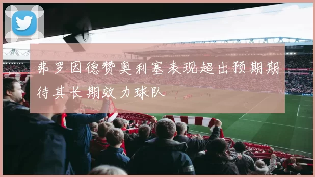 弗罗因德赞奥利塞表现超出预期期待其长期效力球队