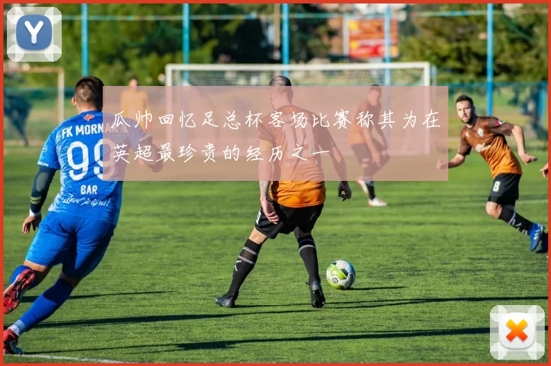 瓜帅回忆足总杯客场比赛称其为在英超最珍贵的经历之一
