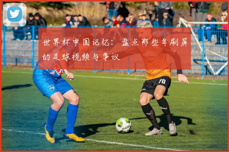世界杯中国记忆：盘点那些年刷屏的足球视频与争议
