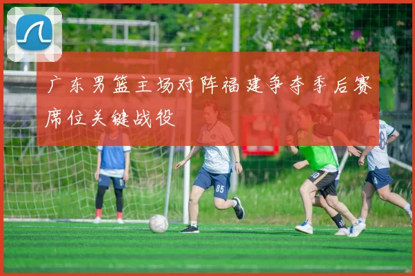 广东男篮主场对阵福建争夺季后赛席位关键战役