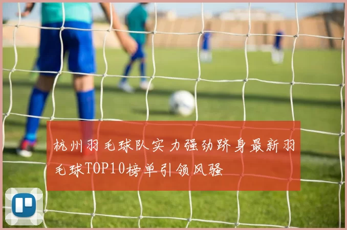 杭州羽毛球队实力强劲跻身最新羽毛球TOP10榜单引领风骚