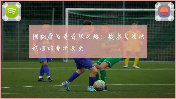 揭秘摩洛哥晋级之路：战术与团结创造的非洲历史