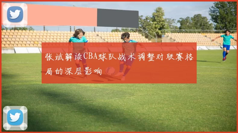 张斌解读CBA球队战术调整对联赛格局的深层影响