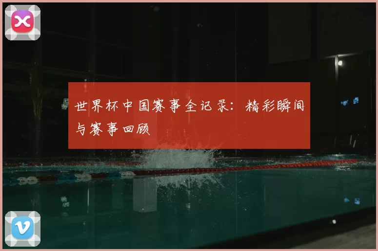 世界杯中国赛事全记录：精彩瞬间与赛事回顾