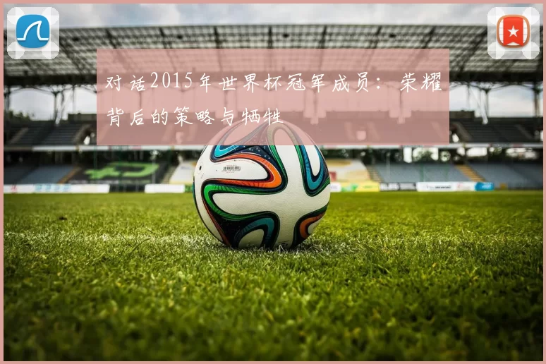 对话2015年世界杯冠军成员:荣耀背后的策略与牺牲