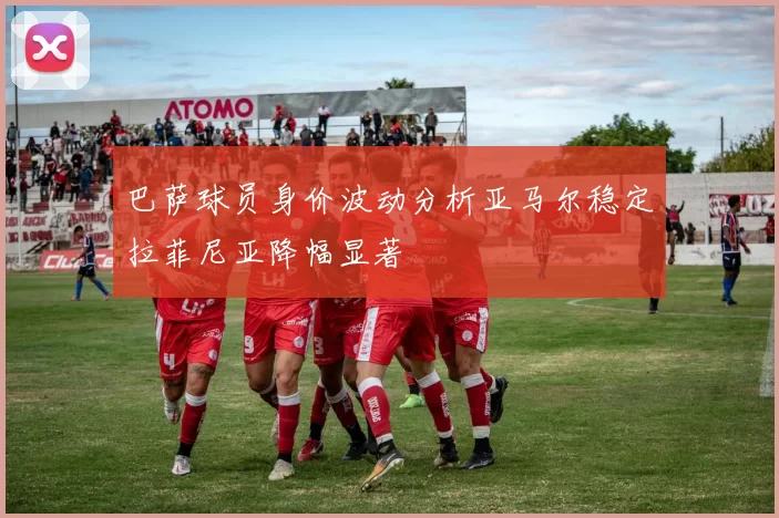 巴萨球员身价波动分析亚马尔稳定拉菲尼亚降幅显著
