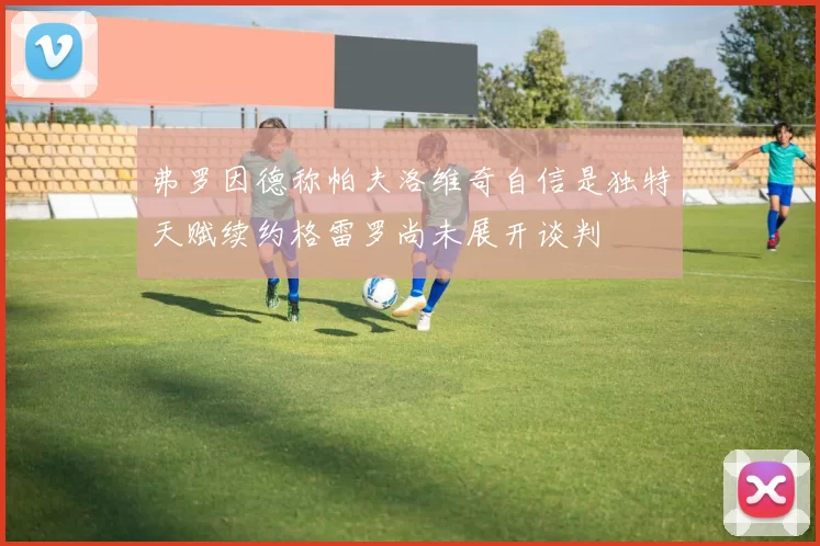 弗罗因德称帕夫洛维奇自信是独特天赋续约格雷罗尚未展开谈判