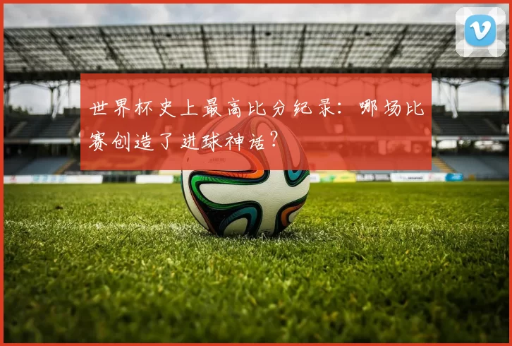 世界杯史上最高比分纪录：哪场比赛创造了进球神话？