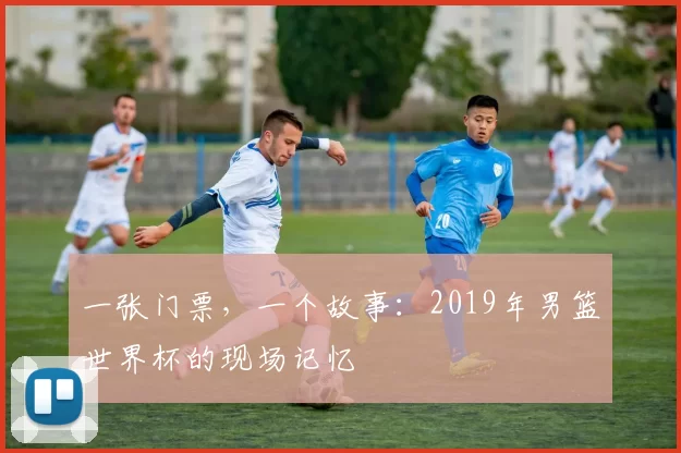 一张门票，一个故事：2019年男篮世界杯的现场记忆