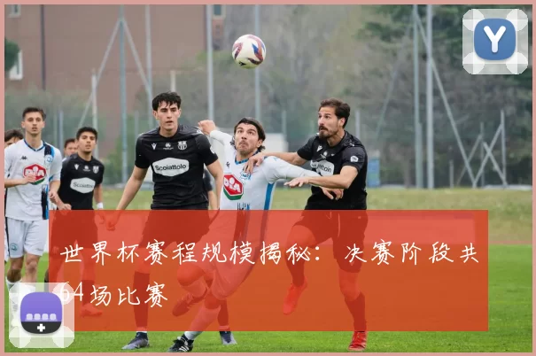 世界杯赛程规模揭秘：决赛阶段共64场比赛