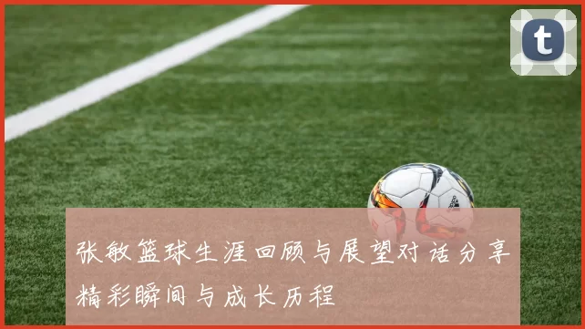 张敏篮球生涯回顾与展望对话分享精彩瞬间与成长历程