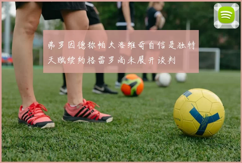 弗罗因德称帕夫洛维奇自信是独特天赋续约格雷罗尚未展开谈判