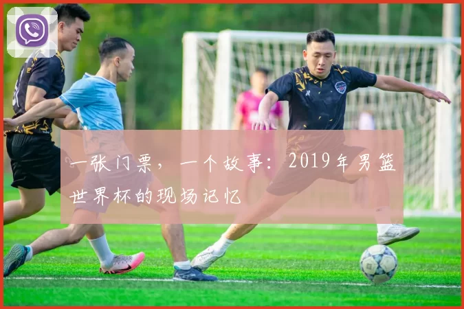 一张门票，一个故事：2019年男篮世界杯的现场记忆