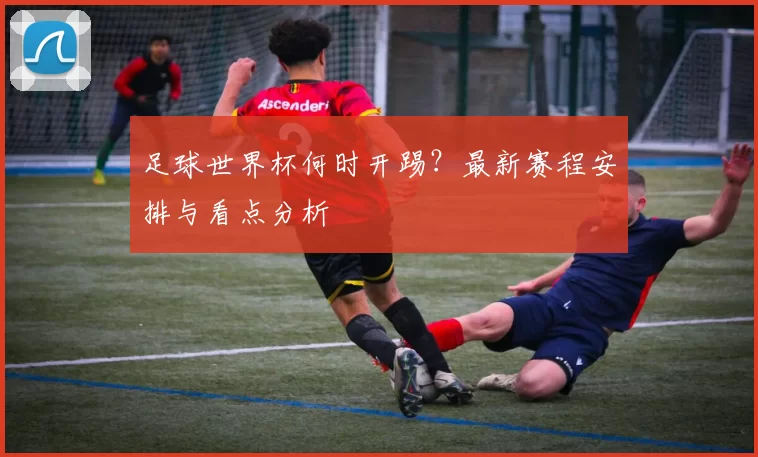 足球世界杯何时开踢？最新赛程安排与看点分析