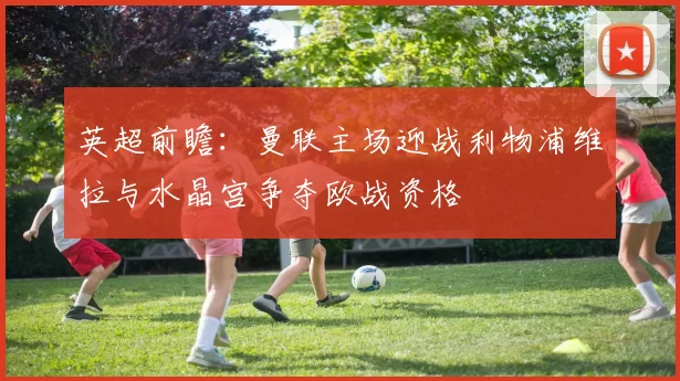 英超前瞻：曼联主场迎战利物浦维拉与水晶宫争夺欧战资格