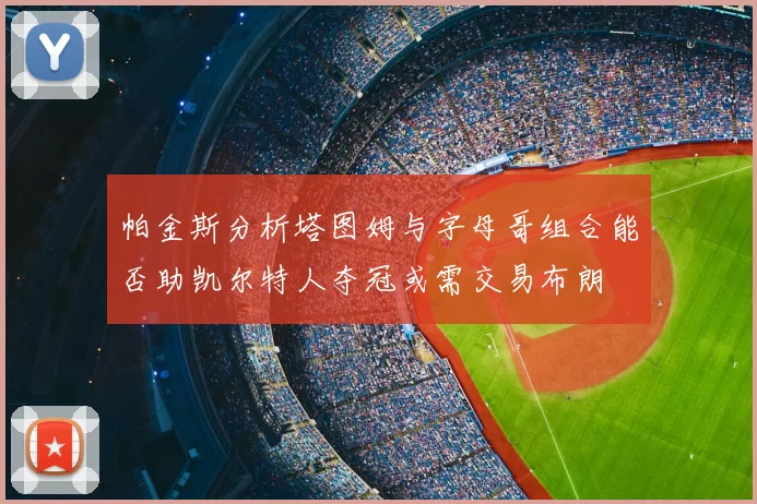 帕金斯分析塔图姆与字母哥组合能否助凯尔特人夺冠或需交易布朗